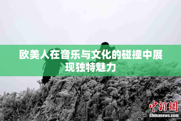 欧美人在音乐与文化的碰撞中展现独特魅力