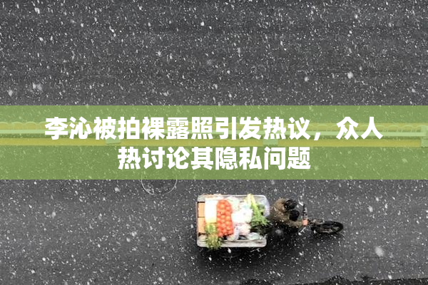 李沁被拍裸露照引发热议，众人热讨论其隐私问题