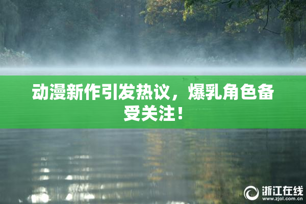 动漫新作引发热议，爆乳角色备受关注！