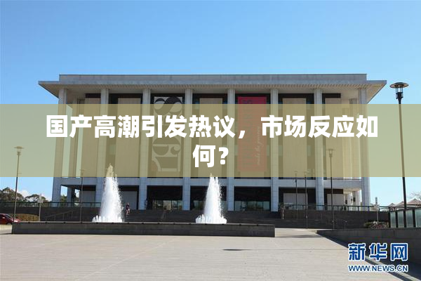 国产高潮引发热议，市场反应如何？