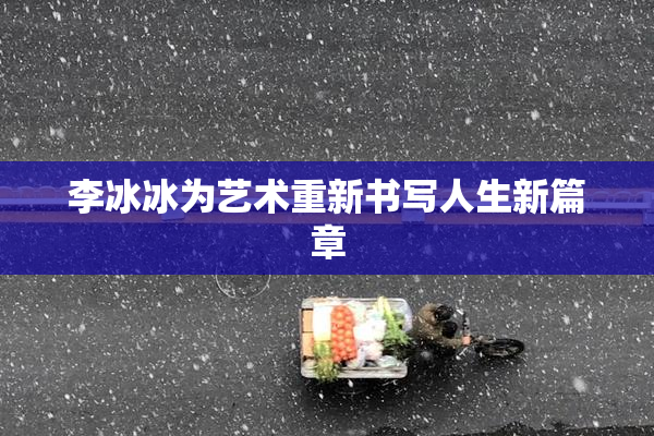 李冰冰为艺术重新书写人生新篇章