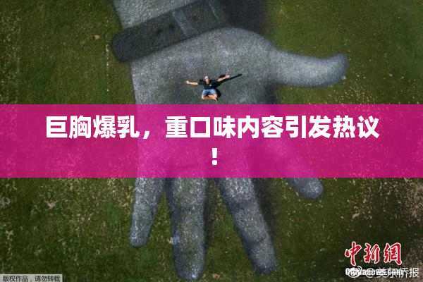 巨胸爆乳，重口味内容引发热议！