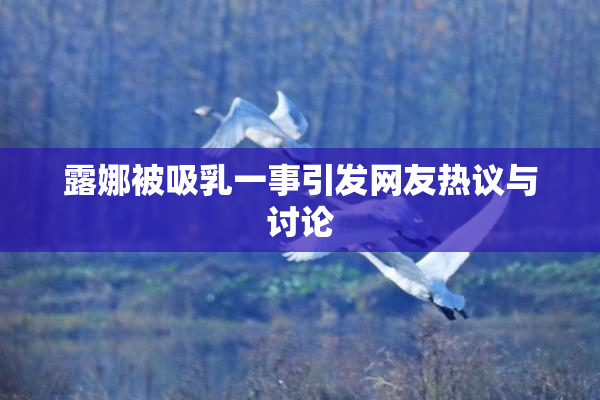 露娜被吸乳一事引发网友热议与讨论