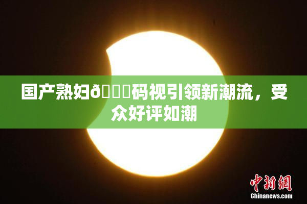 国产熟妇🈚码视引领新潮流，受众好评如潮