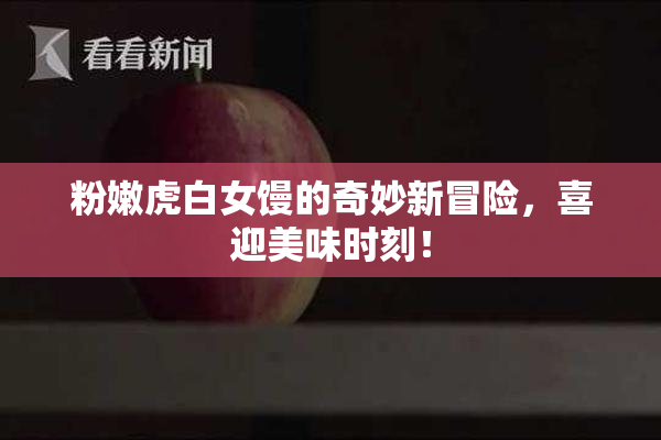 粉嫩虎白女馒的奇妙新冒险，喜迎美味时刻！