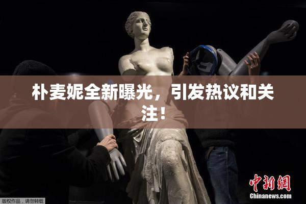 朴麦妮全新曝光，引发热议和关注！