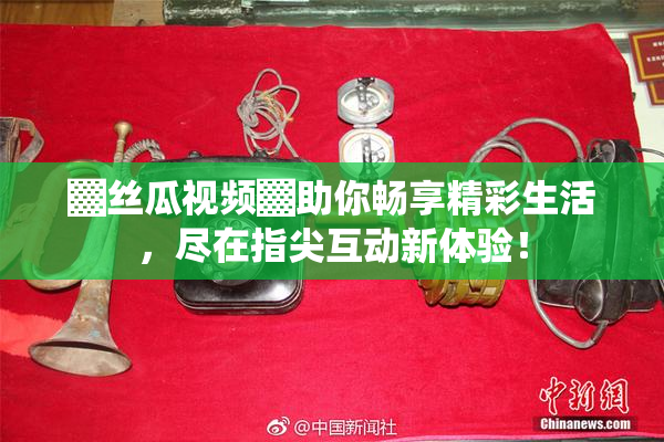 ▓丝瓜视频▓助你畅享精彩生活，尽在指尖互动新体验！