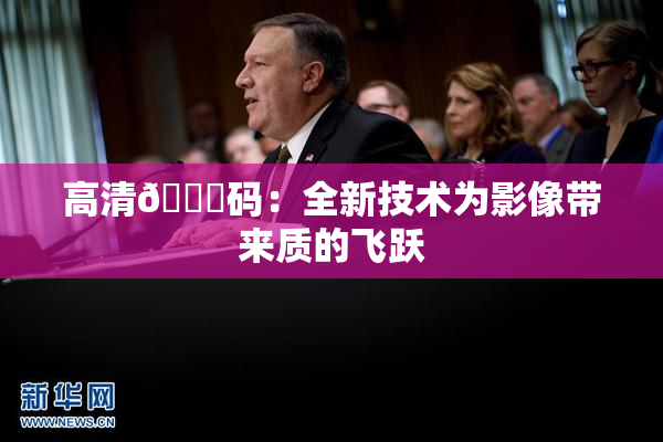 高清🈚码：全新技术为影像带来质的飞跃