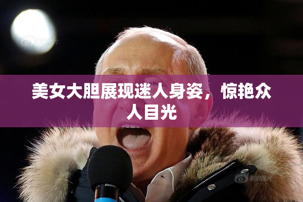 美女大胆展现迷人身姿，惊艳众人目光
