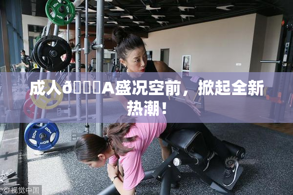 成人🔞A盛况空前，掀起全新热潮！