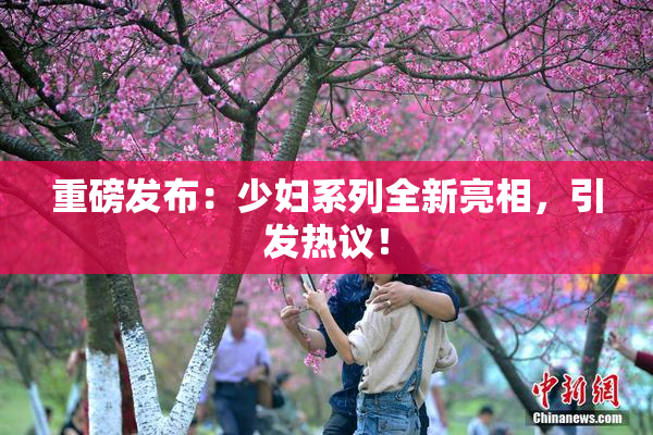 重磅发布：少妇系列全新亮相，引发热议！
