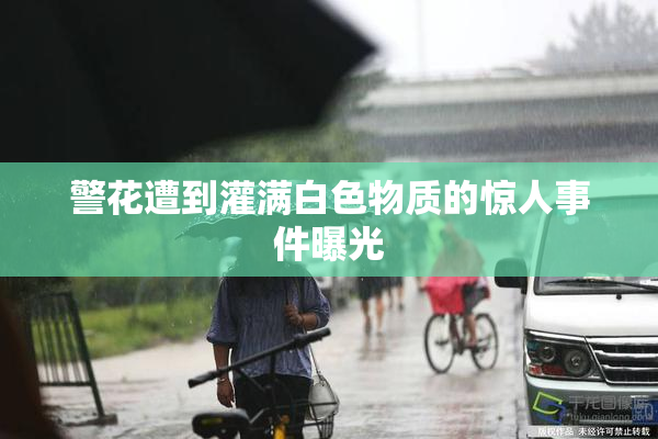 警花遭到灌满白色物质的惊人事件曝光