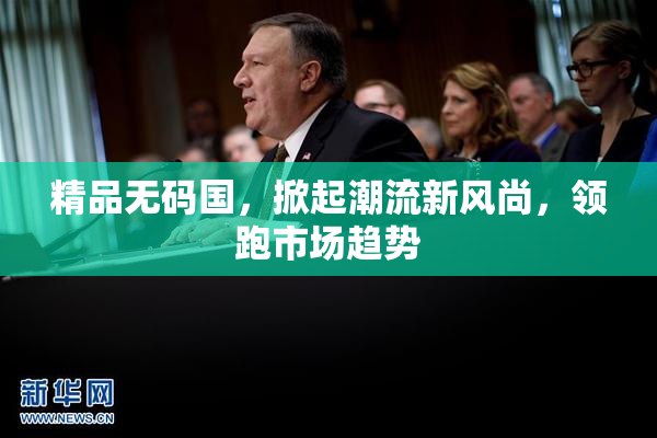 精品无码国，掀起潮流新风尚，领跑市场趋势
