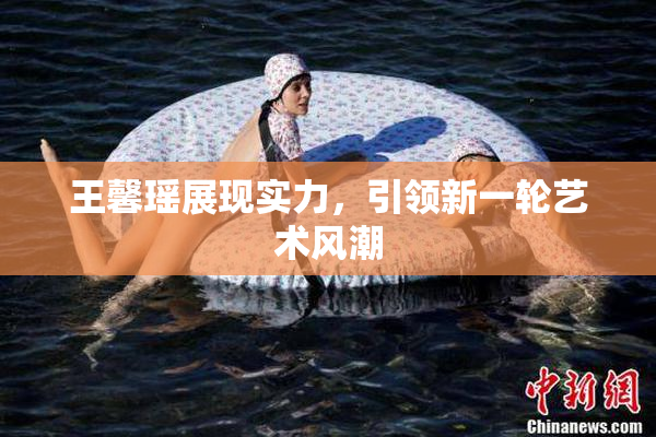 王馨瑶展现实力，引领新一轮艺术风潮