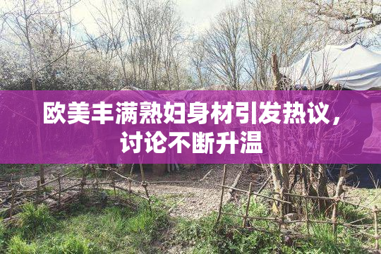 欧美丰满熟妇身材引发热议，讨论不断升温