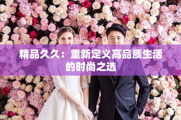 精品久久：重新定义高品质生活的时尚之选