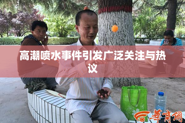 高潮喷水事件引发广泛关注与热议