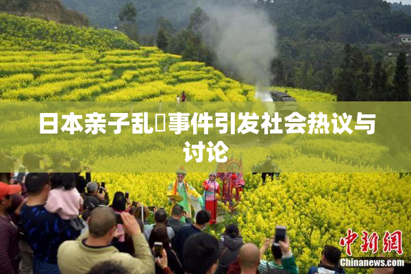 日本亲子乱婬事件引发社会热议与讨论