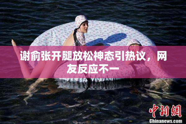 谢俞张开腿放松神态引热议，网友反应不一