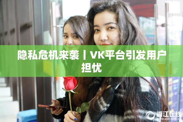 隐私危机来袭丨VK平台引发用户担忧