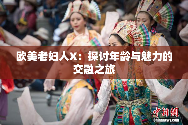 欧美老妇人X：探讨年龄与魅力的交融之旅