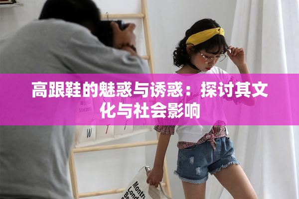 高跟鞋的魅惑与诱惑：探讨其文化与社会影响