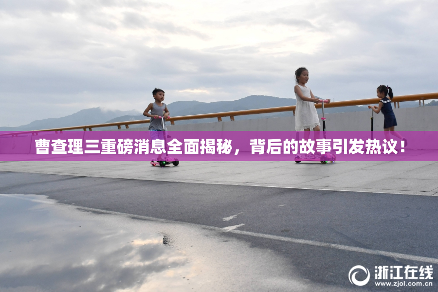 曹查理三重磅消息全面揭秘，背后的故事引发热议！