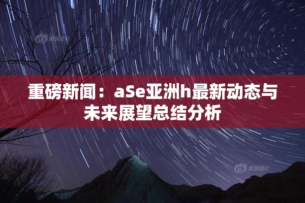 重磅新闻：aSe亚洲h最新动态与未来展望总结分析
