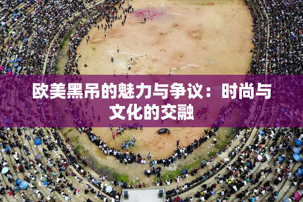 欧美黑吊的魅力与争议：时尚与文化的交融