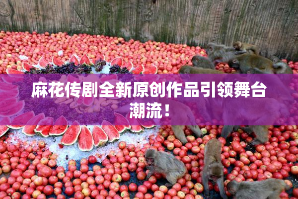 麻花传剧全新原创作品引领舞台潮流！
