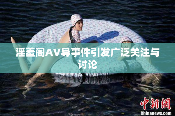 淫羞阁AV导事件引发广泛关注与讨论
