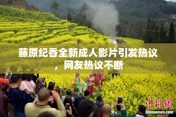 藤原纪香全新成人影片引发热议，网友热议不断
