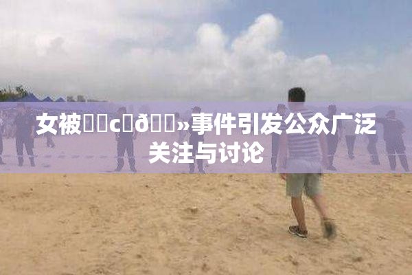 女被❌‌c‌🐻事件引发公众广泛关注与讨论
