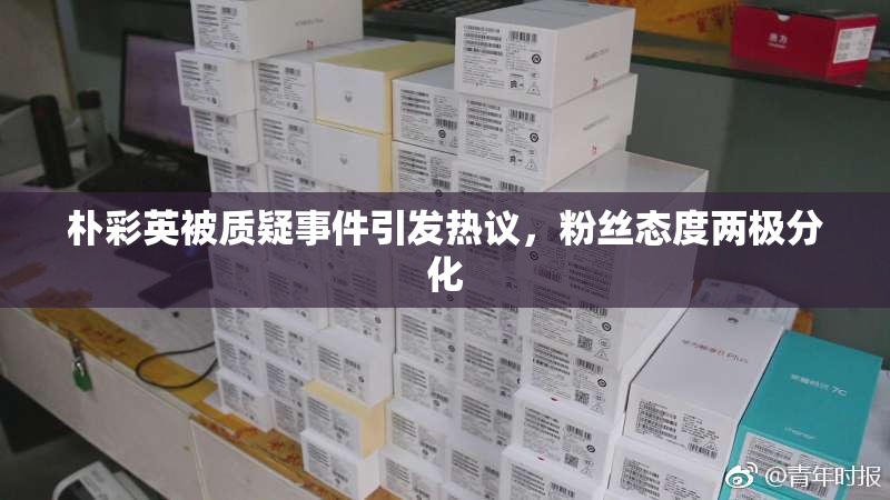 朴彩英被质疑事件引发热议，粉丝态度两极分化