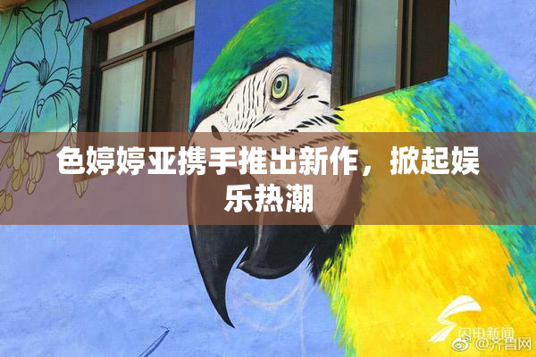 色婷婷亚携手推出新作，掀起娱乐热潮