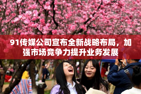 91传媒公司宣布全新战略布局，加强市场竞争力提升业务发展