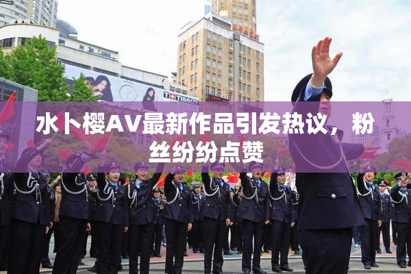 水卜樱AV最新作品引发热议，粉丝纷纷点赞