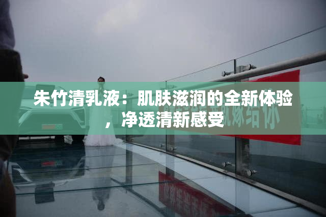 朱竹清乳液：肌肤滋润的全新体验，净透清新感受
