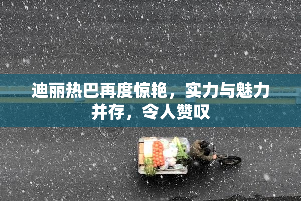 迪丽热巴再度惊艳，实力与魅力并存，令人赞叹