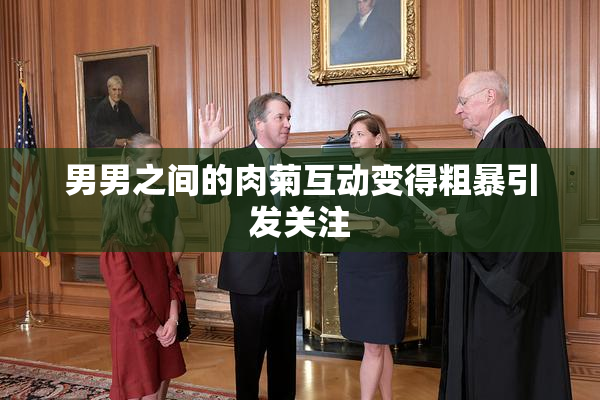 男男之间的肉菊互动变得粗暴引发关注