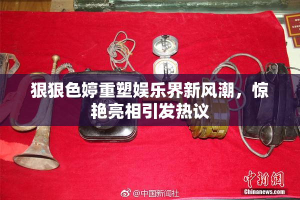 狠狠色婷重塑娱乐界新风潮，惊艳亮相引发热议