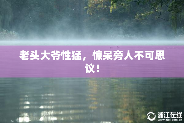 老头大爷性猛，惊呆旁人不可思议！