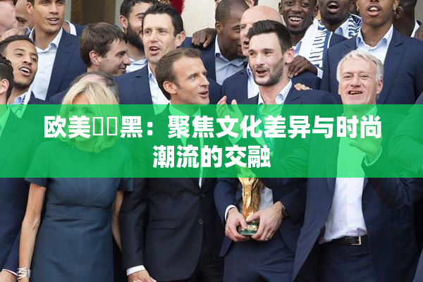 欧美❌‌黑：聚焦文化差异与时尚潮流的交融