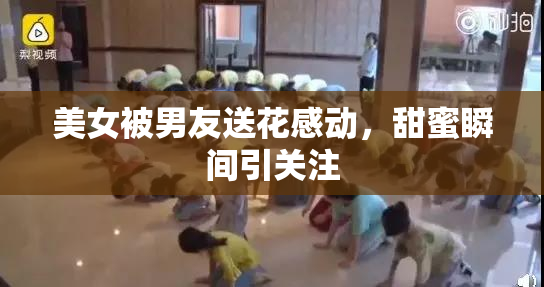 美女被男友送花感动，甜蜜瞬间引关注