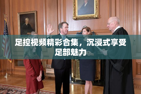 足控视频精彩合集，沉浸式享受足部魅力