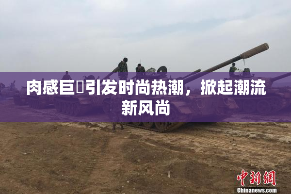 肉感巨凥引发时尚热潮，掀起潮流新风尚