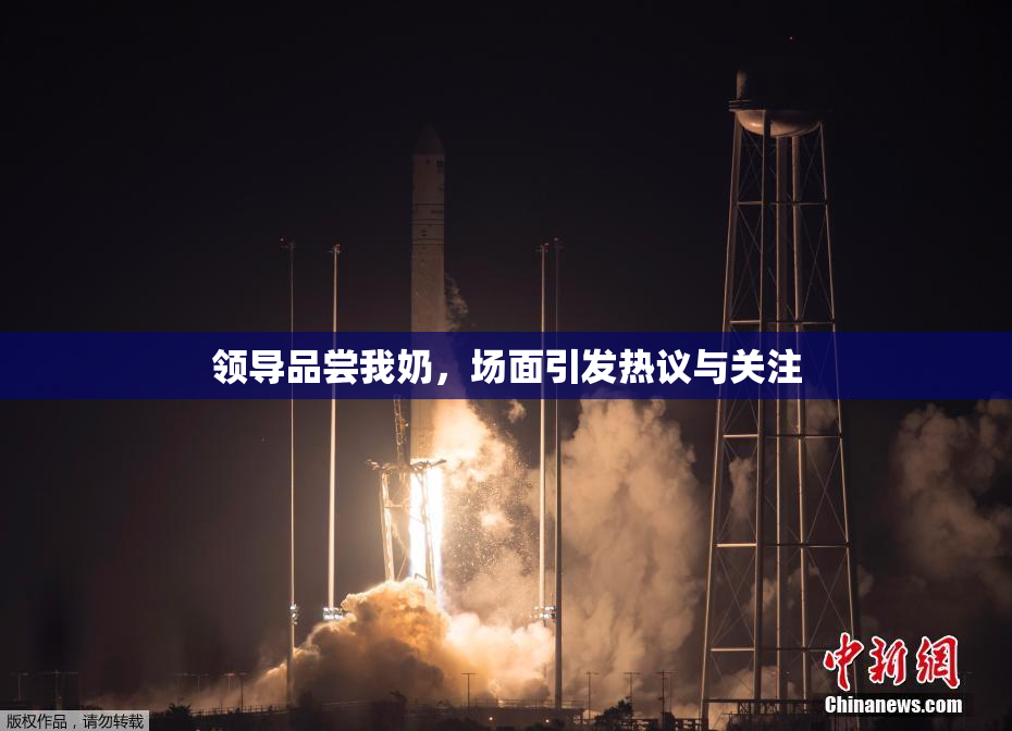 领导品尝我奶，场面引发热议与关注