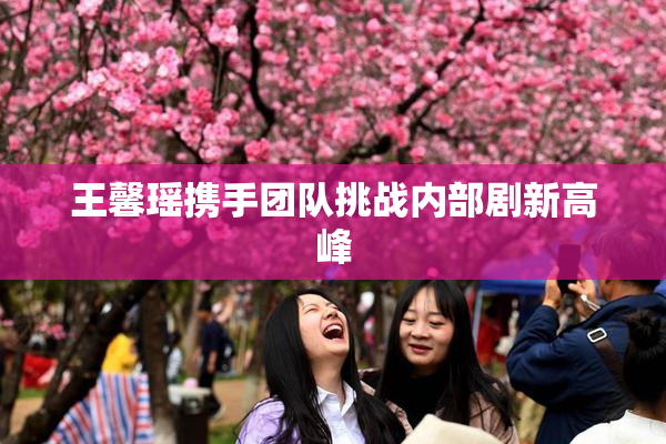 王馨瑶携手团队挑战内部剧新高峰