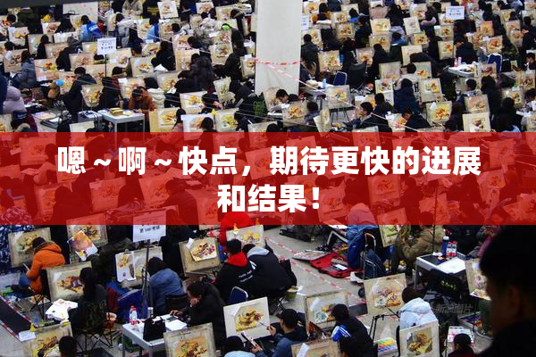 嗯～啊～快点，期待更快的进展和结果！