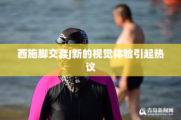 西施脚交套J新的视觉体验引起热议